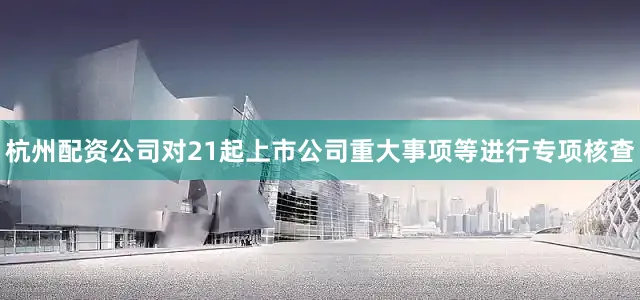 杭州配资公司对21起上市公司重大事项等进行专项核查