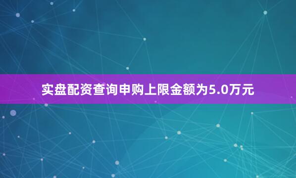 实盘配资查询申购上限金额为5.0万元